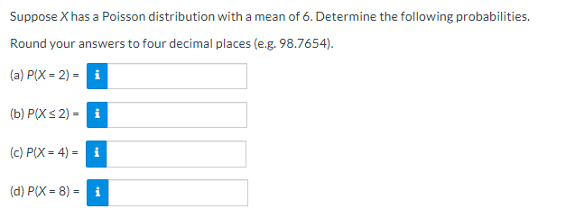 Suppose X has a Poisson distribution with a mean of 6. Determine the following probabilities.
Round your answers to four decimal places (e.g. 98.7654).
(a) P(X = 2) = i
(b) P(Xs 2) = i
(c) P(X = 4) = i
(d) P(X = 8) = i
