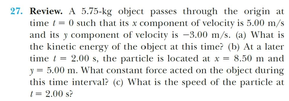 27. Review. A 5.75-kg object passes through the origin at
time t = 0 such that its x component of velocity is 5.00 m/s
and its y component of velocity is -3.00 m/s. (a) What is
the kinetic energy of the object at this time? (b) At a later
time t = 2.00 s, the particle is located at x = 8.50 m and
y = 5.00 m. What constant force acted on the object during
this time interval? (c) What is the speed of the particle at
t = 2.00 s?

