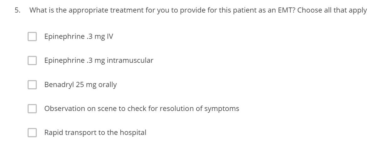 5.
What is the appropriate treatment for you to provide for this patient as an EMT? Choose all that apply
Epinephrine .3 mg IV
Epinephrine .3 mg intramuscular
Benadryl 25 mg orally
Observation on scene to check for resolution of symptoms
Rapid transport to the hospital
