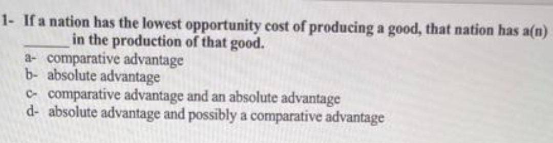 1- If a nation has the lowest opportunity cost of producing a good, that nation has a(n)
in the production of that good.
a- comparative advantage
b- absolute advantage
c- comparative advantage and an absolute advantage
d- absolute advantage and possibly a comparative advantage

