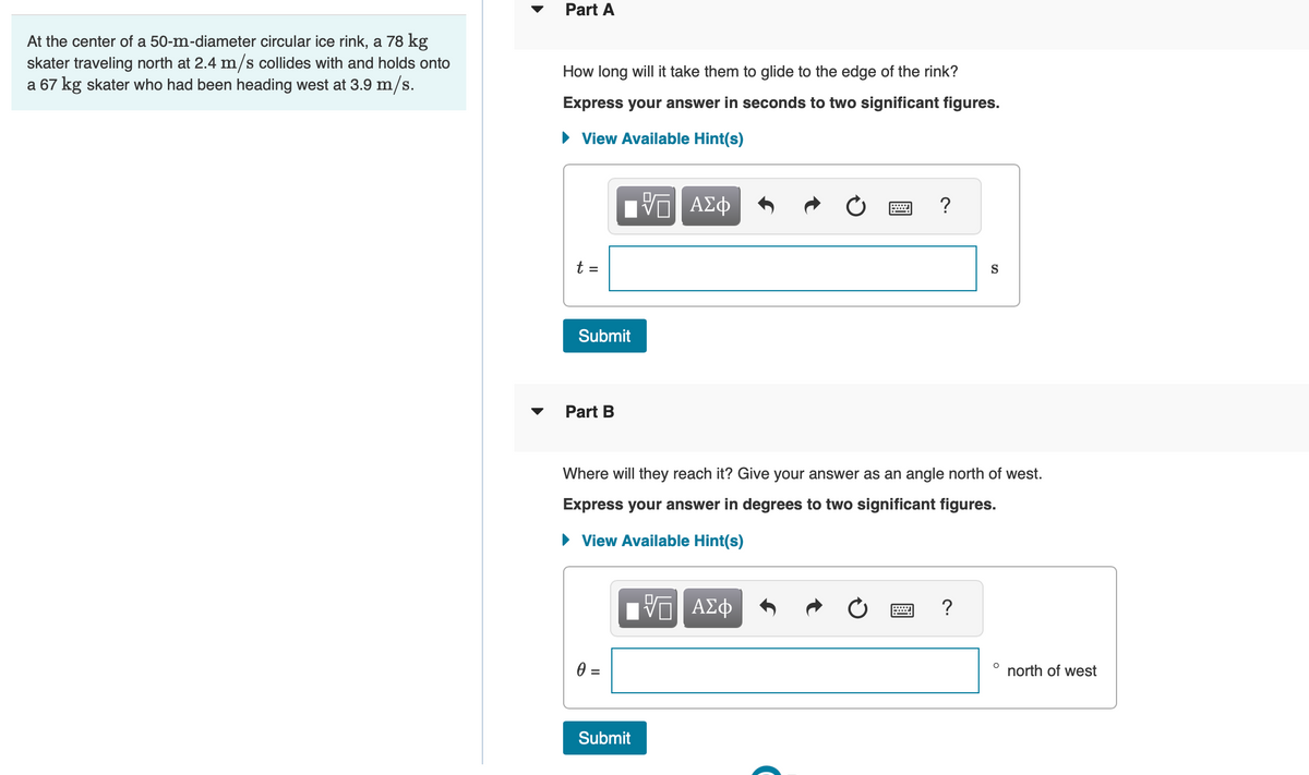 At the center of a 50-m-diameter circular ice rink, a 78 kg
skater traveling north at 2.4 m/s collides with and holds onto
a 67 kg skater who had been heading west at 3.9 m/s.
Part A
How long will it take them to glide to the edge of the rink?
Express your answer in seconds to two significant figures.
► View Available Hint(s)
VE ΑΣΦ
t =
Submit
Part B
0 =
Where will they reach it? Give your answer as an angle north of west.
Express your answer in degrees to two significant figures.
► View Available Hint(s)
IVΠ ΑΣΦ
Submit
?
=
S
?
O
north of west