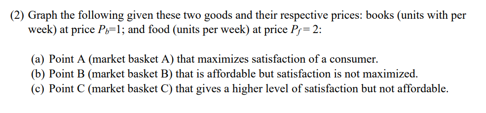 (2) Graph the following given these two goods and their respective prices: books (units with per
week) at price Ph=1; and food (units per week) at price Pƒ= 2:
(a) Point A (market basket A) that maximizes satisfaction of a consumer.
(b) Point B (market basket B) that is affordable but satisfaction is not maximized.
(c) Point C (market basket C) that gives a higher level of satisfaction but not affordable.