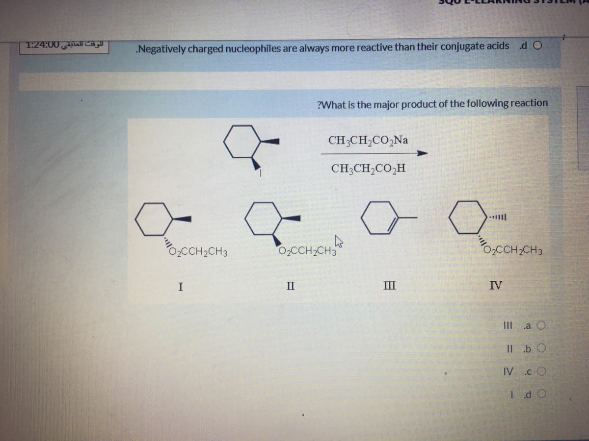 1:24:00alr
.Negatively charged nucleophiles are always more reactive than their conjugate acids .d O
?What is the major product of the following reaction
CH;CH,CO,Na
CH;CH,CO,H
0,CCH2CH3
02CCH2CH3
O,CCH,CH3
I
II
II
IV
IIIa O
IL.b O
IV .c O
Id O
