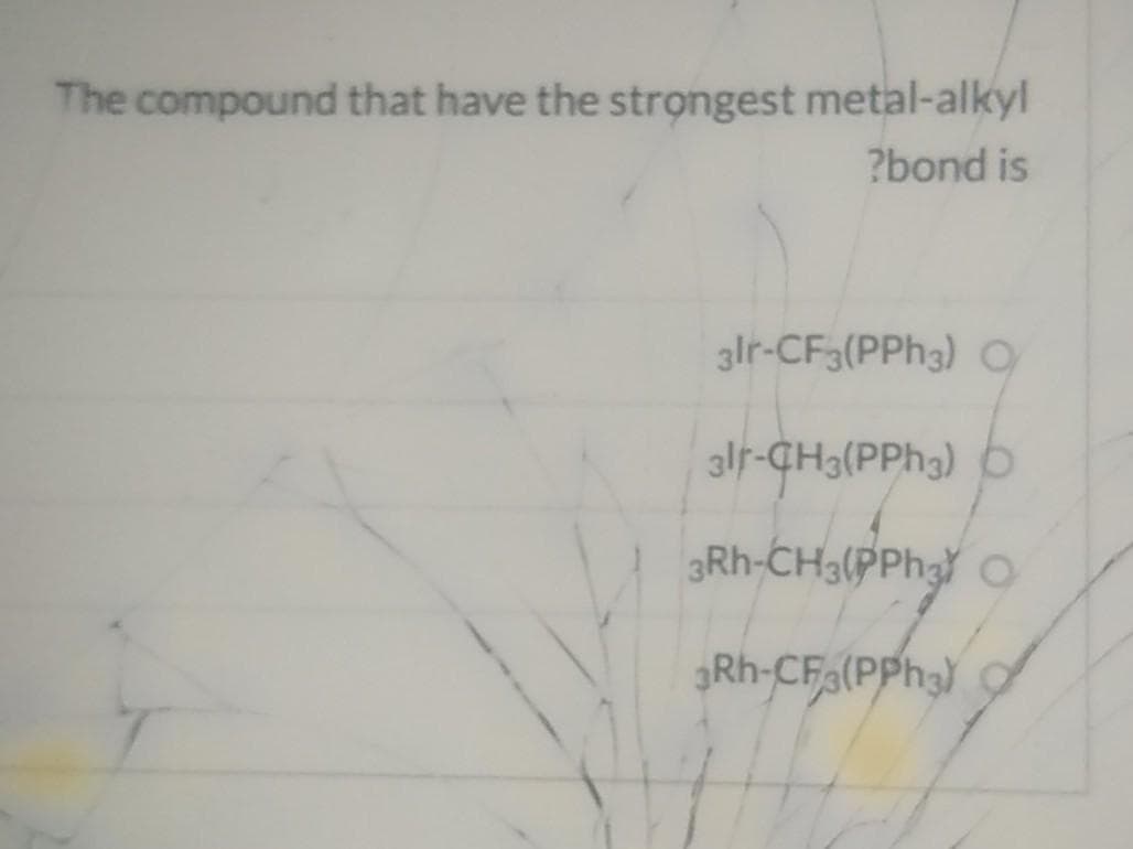The compound that have the strọngest metal-alkyl
?bond is
3lr-CF3(PPH3) O
alr-CH3(PPH3) b
3Rh-CH3(PPH3
Rh-CF(PPH3)
