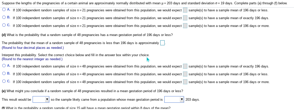 Suppose the lengths of the pregnancies of a certain animal are approximately normally distributed with mean µ= 203 days and standard deviation o = 19 days. Complete parts (a) through (f) below.
O A. If 100 independent random samples of size n= 21 pregnancies were obtained from this population, we would expect
sample(s) to have a sample mean of 196 days or less.
O B. If 100 independent random samples of size n= 21 pregnancies were obtained from this population, we would expect
sample(s) to have a sample mean of exactly 196 days.
O C. If 100 independent random samples of size n= 21 pregnancies were obtained from this population, we would expect
sample(s) to have a sample mean of 196 days or more.
(d) What is the probability that a random sample of 48 pregnancies has a mean gestation period of 196 days or less?
The probability that the mean of a random sample of 48 pregnancies is less than 196 days is approximately
(Round to four decimal places as needed.)
Interpret this probability. Select the correct choice below and fill in the answer box within your choice.
(Round to the nearest integer as needed.)
O A. If 100 independent random samples of size n= 48 pregnancies were obtained from this population, we would expect
sample(s) to have a sample mean of exactly 196 days.
O B. If 100 independent random samples of size n= 48 pregnancies were obtained from this population, we would expect
sample(s) to have a sample mean of 196 days or less.
O C. If 100 independent random samples of sizen=48 pregnancies were obtained from this population, we would expect
sample(s) to have a sample mean of 196 days or more.
(e) What might you conclude if a random sample of 48 pregnancies resulted in a mean gestation period of 196 days or less?
This result would be
V so the sample likely came from a population whose mean gestation period is
V 203 days.
(fA What is the probability a random samnle of size 15 will have a mean gestation neriod within 8 davs of the mean?
