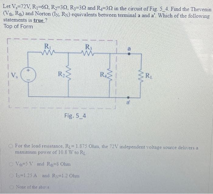 Let V=72V, R₁-692, R₂-392, R3-322 and R4-302 in the circuit of Fig. 5_4. Find the Thevenin
(Vth Rth) and Norton (IN. RN) equivalents between terminal a and a. Which of the following
statements is true?
Top of Form
|V₂
R₁
ww
None of the above.
R₂
R₁
m
Fig. 5 4
160
R
For the load resistance, R₁= 1.875 Ohm, the 72V independent voltage source delivers a
maximum power of 10.8 W to R₁
V₁-5 V and Rh=8 Ohm
I=1.25 A and R=12 Ohm