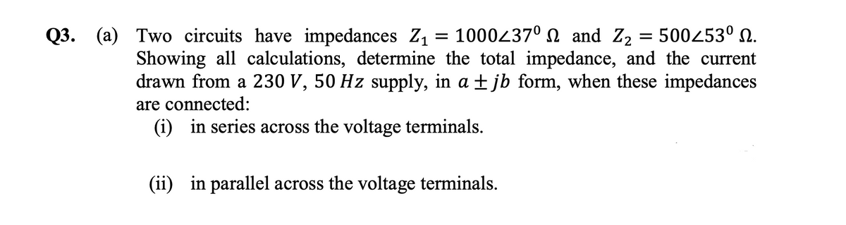 =
Q3. (a) Two circuits have impedances Z₁ 1000237⁰ and Z₂ = 500253⁰ N.
Showing all calculations, determine the total impedance, and the current
drawn from a 230 V, 50 Hz supply, in a ±jb form, when these impedances
are connected:
(i) in series across the voltage terminals.
(ii) in parallel across the voltage terminals.