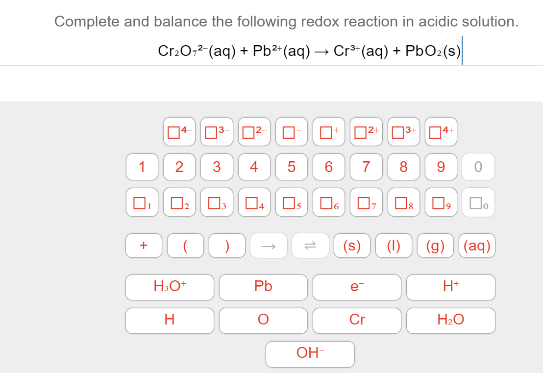 Complete and balance the following redox reaction in acidic solution.
Cr2O,2 (aq) + Pb²-(aq) → Cr³*(aq) + PBO2(s)
|4+
D2+|N3+
1
2
4
5
6
7
8
9
O3 04 0s
6.
(s)
(1)
(g) (aq)
+
Pb
e
H+
H
Cr
H2O
OH-
3.
