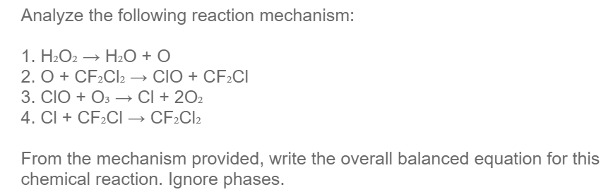 Analyze the following reaction mechanism:
1. H2O2 → H2O + O
2. O + CF2CI2 → CIO + CF2CI
3. CIO + O3 → Cl + 202
4. Cl + CF2CI → CF2CI2
From the mechanism provided, write the overall balanced equation for this
chemical reaction. Ignore phases.

