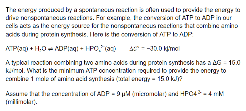 The energy produced by a spontaneous reaction is often used to provide the energy to
drive nonspontaneous reactions. For example, the conversion of ATP to ADP in our
cells acts as the energy source for the nonspontaneous reactions that combine amino
acids during protein synthesis. Here is the conversion of ATP to ADP:
ATP(aq) + H,O = ADP(aq) + HPO,²-(aq)
AG° = -30.0 kj/mol
A typical reaction combining two amino acids during protein synthesis has a AG = 15.0
kJ/mol. What is the minimum ATP concentration required to provide the energy to
combine 1 mole of amino acid synthesis (total energy = 15.0 kJ)?
Assume that the concentration of ADP = 9 µM (micromolar) and HPO42- = 4 mM
(millimolar).
%3!
%3D
