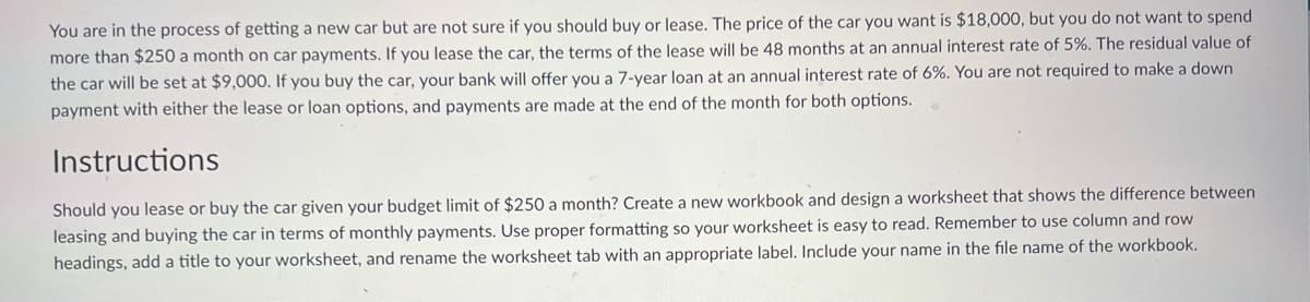You are in the process of getting a new car but are not sure if you should buy or lease. The price of the car you want is $18,000, but you do not want to spend
more than $250 a month on car payments. If you lease the car, the terms of the lease will be 48 months at an annual interest rate of 5%. The residual value of
the car will be set at $9,000. If you buy the car, your bank will offer you a 7-year loan at an annual interest rate of 6%. You are not required to make a down
payment with either the lease or loan options, and payments are made at the end of the month for both options.
Instructions
Should you lease or buy the car given your budget limit of $250 a month? Create a new workbook and design a worksheet that shows the difference between
leasing and buying the car in terms of monthly payments. Use proper formatting so your worksheet is easy to read. Remember to use column and row
headings, add a title to your worksheet, and rename the worksheet tab with an appropriate label. Include your name in the file name of the workbook.

