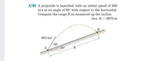 2/85 A projectile is launched with an initial speed of 200
m/s at an angle of 60° with respect to the horizontal.
Compute the range R as measured up the incline.
Ans. R=2970 m
200 m/s
20