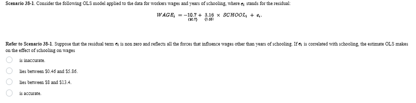 Scenario 38-1. Consider the following OLS model applied to the data for workers wages and years of schooling, where e; stands for the residual:
WAGE = -10.7+ 3.16 × SCHOOL + e;-
(20.7) (1.35)
Refer to Scenario 38-1. Suppose that the residual term is non zero and reflects all the forces that influence wages other than years of schooling. If ; is correlated with schooling, the estimate OLS makes
on the effect of schooling on wages
000
is inaccurate.
lies between $0.46 and $5.86.
lies between $8 and $13.4.
is accurate.