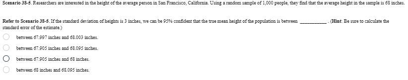 Scenario 38-5. Researchers are interested in the height of the average person in San Francisco, California. Using a random sample of 1,000 people, they find that the average height in the sample is 68 inches.
(Hint: Be sure to calculate the
Refer to Scenario 38-5. If the standard deviation of heights is 3 inches, we can be 95% confident that the true mean height of the population is between
standard error of the estimate.)
O O O O
between 67.997 inches and 68.003 inches.
between 67.905 inches and 68.095 inches.
between 67.905 inches and 68 inches.
between 68 inches and 68.095 inches.