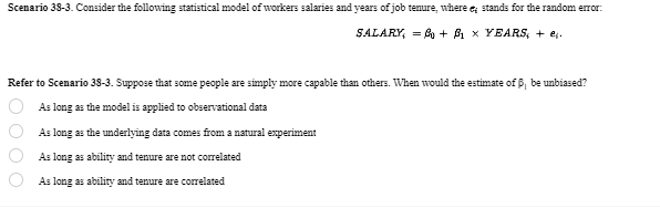 Scenario 38-3. Consider the following statistical model of workers salaries and years of job tenure, where e; stands for the random error:
SALARY = 0 + ẞ1 × YEARS; + ej.
Refer to Scenario 38-3. Suppose that some people are simply more capable than others. When would the estimate of ẞ, be unbiased?
0000
As long as the model is applied to observational data
As long as the underlying data comes from a natural experiment
As long as ability and tenure are not correlated
As long as ability and tenure are correlated