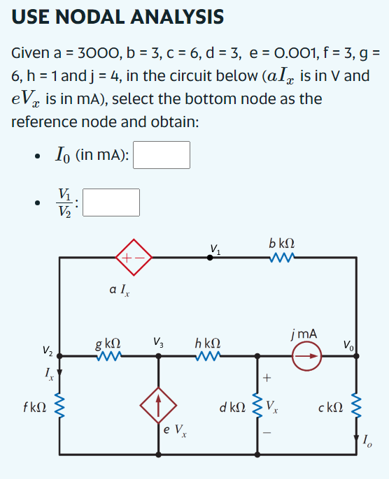 USE NODAL ANALYSIS
Given a = 3000, b = 3, c = 6, d = 3, e = 0.001, f = 3, g =
6, h = 1 and j = 4, in the circuit below (al is in V and
eVx is in mA), select the bottom node as the
reference node and obtain:
•
•
Io (in mA):
V₁
V₂
bkQ
V₁
+
alx
jmA
gkQ
V3
hkQ
V₂
ww
1x
+
d kQ
V
ckQ
e V
x
10
fkQ