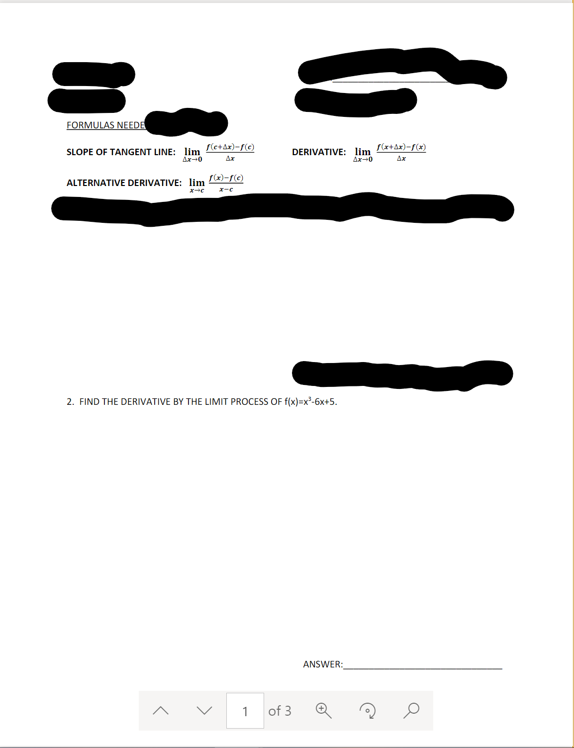 FORMULAS NEEDE
f(c+Ax)-f(c)
f(x+Ax)-f(x)
SLOPE OF TANGENT LINE: lim
Ax-0
DERIVATIVE: lim
Ax-0
Ax
ALTERNATIVE DERIVATIVE: lim f(x)-f©)
x-c
2. FIND THE DERIVATIVE BY THE LIMIT PROCESS OF f(x)=x³-6x+5.
ANSWER:
1
of 3
>
