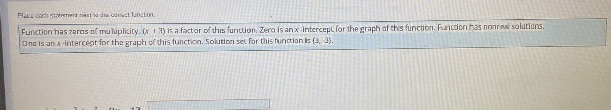 Place each statement next to the correct function.
Function has zeros of multiplicity. (x + 3) is a factor of this function. Zero is an x-intercept for the graph of this function. Function has nonreal solutions.
One is an x-intercept for the graph of this function. Solution set for this function is {3, -3}.
.2
12
