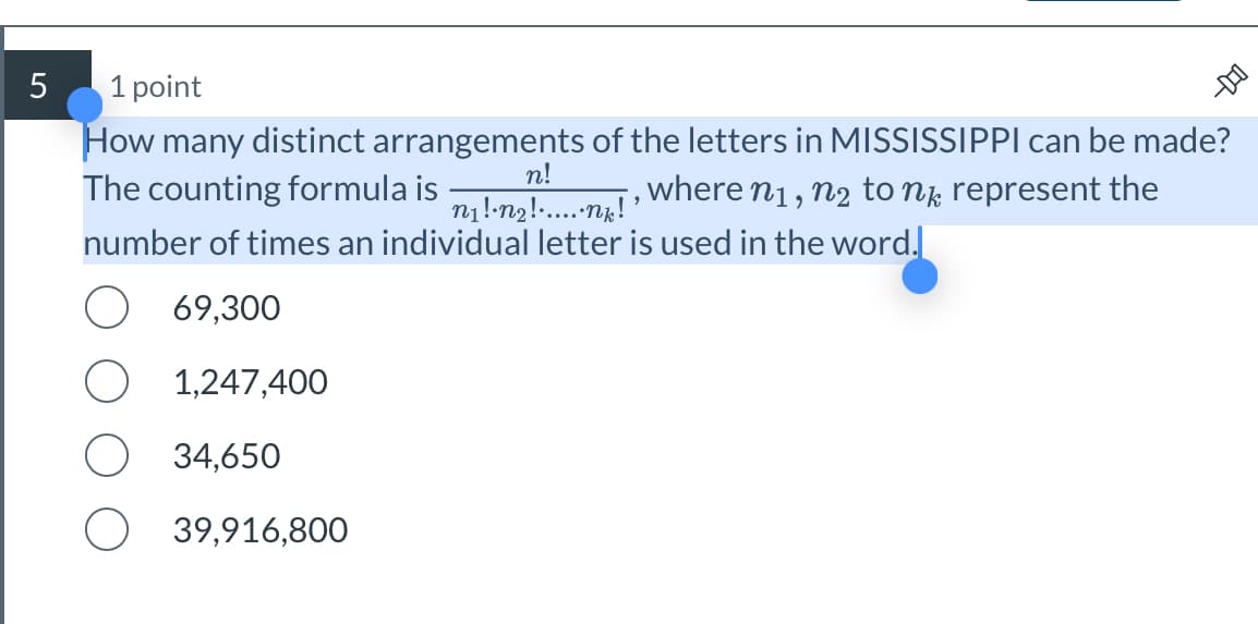 D
How many distinct arrangements of the letters in MISSISSIPPI can be made?
The counting formula is
where N1, N2 to nk represent the
n!
n₁!·N2!......nk!'
number of times an individual letter is used in the word.
5
1 point
69,300
1,247,400
34,650
39,916,800