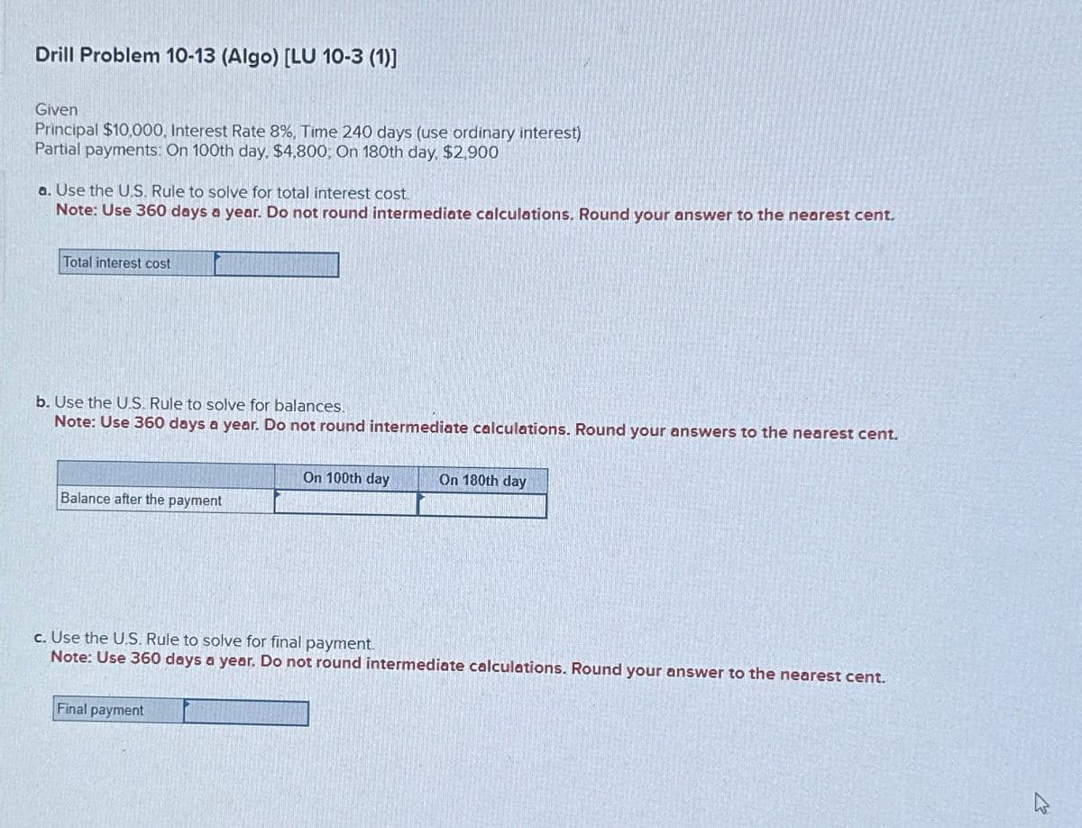 Drill Problem 10-13 (Algo) [LU 10-3 (1)]
Given
Principal $10,000, Interest Rate 8%, Time 240 days (use ordinary interest)
Partial payments: On 100th day, $4,800; On 180th day, $2,900
a. Use the U.S. Rule to solve for total interest cost.
Note: Use 360 days a year. Do not round intermediate calculations. Round your answer to the nearest cent.
Total interest cost
b. Use the US. Rule to solve for balances.
Note: Use 360 days a year. Do not round intermediate calculations. Round your answers to the nearest cent.
On 100th day
On 180th day
Balance after the payment
c. Use the U.S. Rule to solve for final payment.
Note: Use 360 days a year. Do not round intermediate calculations. Round your answer to the nearest cent.
Final payment
13