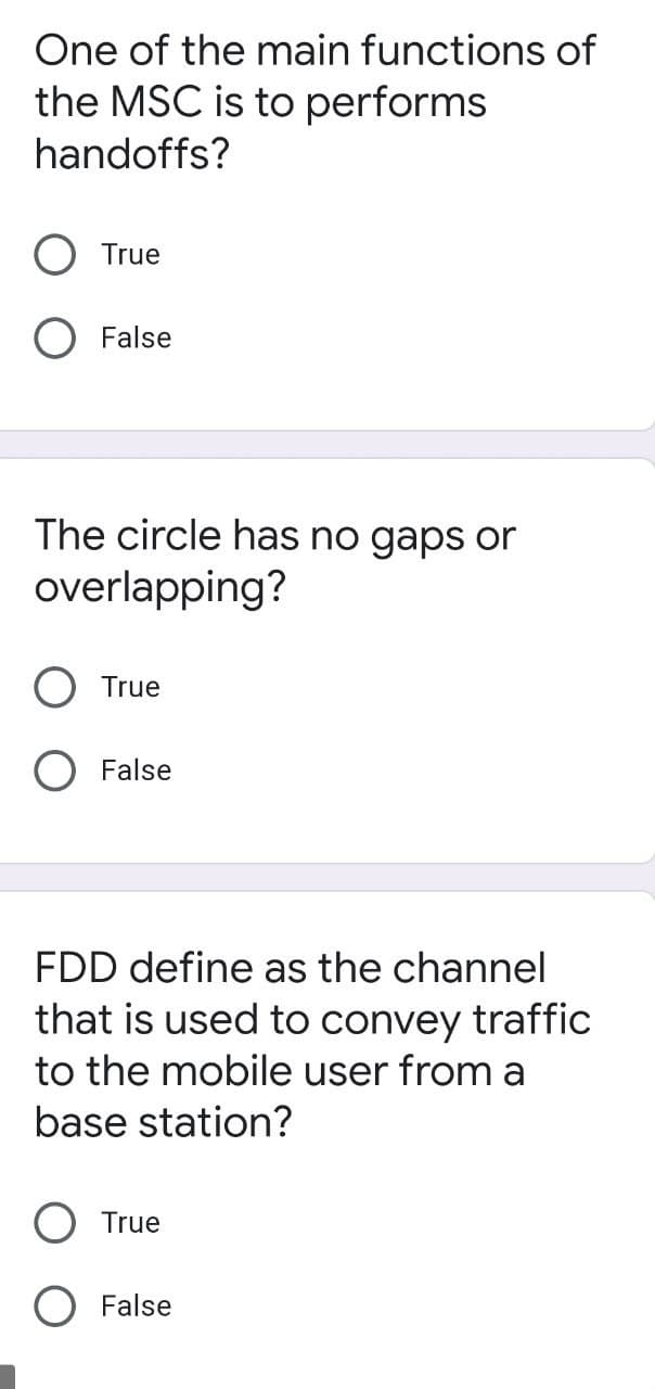 One of the main functions of
the MSC is to performs
handoffs?
True
False
The circle has no gaps or
overlapping?
True
False
FDD define as the channel
that is used to convey traffic
to the mobile user from a
base station?
True
O False
