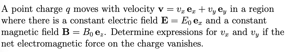 A point charge q moves with velocity v = vx ex + Vy Ey in a region
where there is a constant electric field E = Eo ex and a constant
magnetic field B Bo ez. Determine expressions for Vx and Vy if the
net electromagnetic force on the charge vanishes.
=