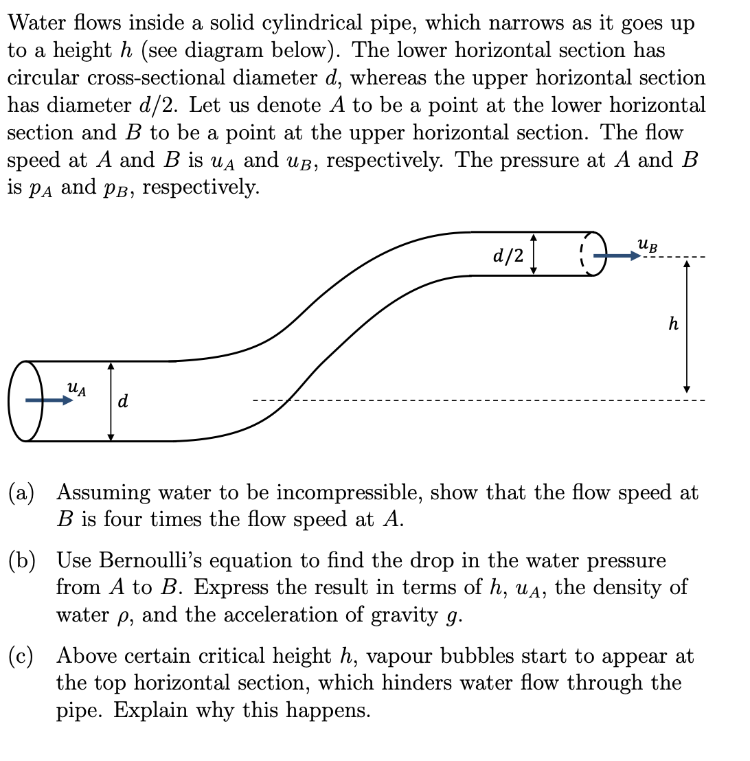 Water flows inside a solid cylindrical pipe, which narrows as it goes up
to a height h (see diagram below). The lower horizontal section has
circular cross-sectional diameter d, whereas the upper horizontal section
has diameter d/2. Let us denote A to be a point at the lower horizontal
section and B to be a point at the upper horizontal section. The flow
speed at A and B is uд and u, respectively. The pressure at A and B
is PA and PB, respectively.
РА
UA
Oom Ja
d
d/21
1
UB
h
(a) Assuming water to be incompressible, show that the flow speed at
B is four times the flow speed at A.
(b) Use Bernoulli's equation to find the drop in the water pressure
from A to B. Express the result in terms of h, uд, the density of
water p, and the acceleration of gravity g.
(c) Above certain critical height h, vapour bubbles start to appear at
the top horizontal section, which hinders water flow through the
pipe. Explain why this happens.