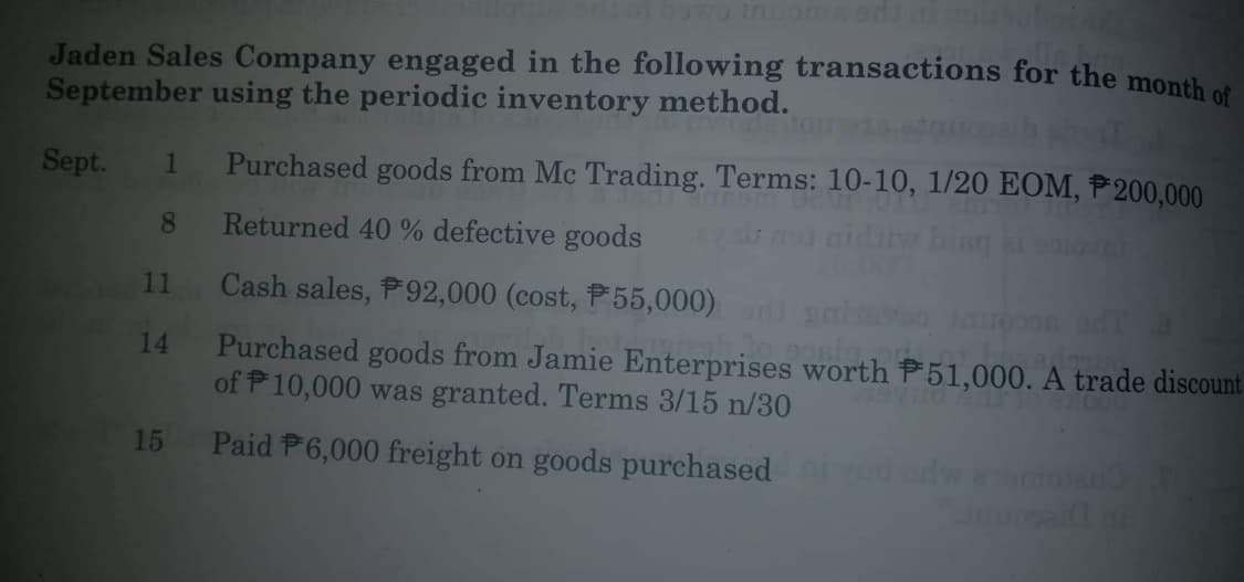 Jaden Sales Company engaged in the following transactions for the month of
September using the periodic inventory method.
Sept.
1 Purchased goods from Mc Trading. Terms: 10-10, 1/20 EOM, P200,000
8
Returned 40 % defective goods
bing at spiove
Cash sales, P92,000 (cost, P55,000) and
Purchased goods from Jamie Enterprises worth P51,000. A trade discount
of 10,000 was granted. Terms 3/15 n/30
22.000
15 Paid P6,000 freight on goods purchased
11
14
