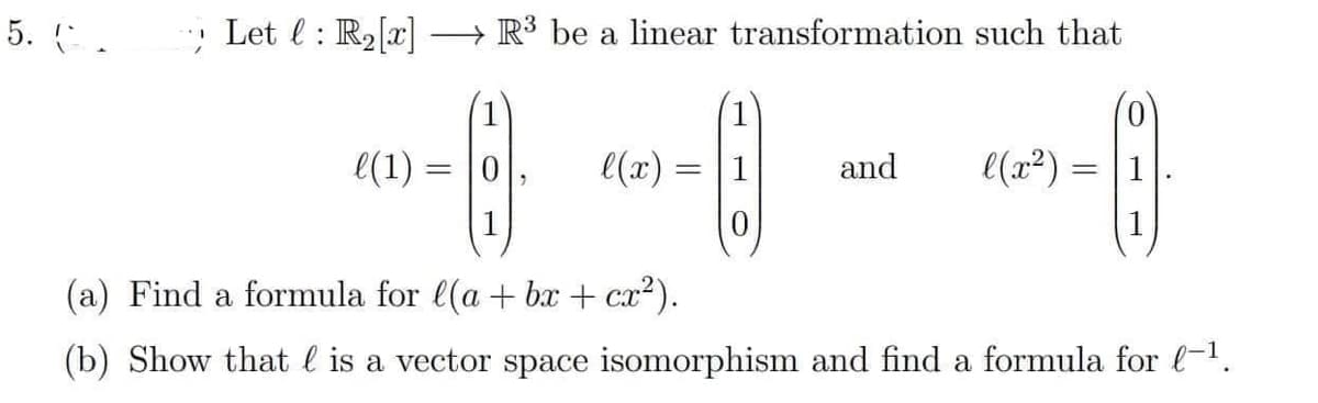 5. C.
Let : R₂[x] R³ be a linear transformation such that
0
(6)
l(x) =
=
--------
and
l(x²) =
(a) Find a formula for l(a + bx + cx²).
(b) Show that is a vector space isomorphism and find a formula for l-¹.