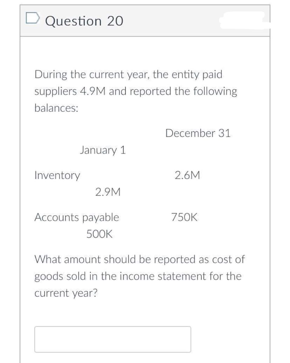 Question 20
During the current year, the entity paid
suppliers 4.9M and reported the following
balances:
January 1
Inventory
2.9M
Accounts payable
500K
December 31
2.6M
750K
What amount should be reported as cost of
goods sold in the income statement for the
current year?