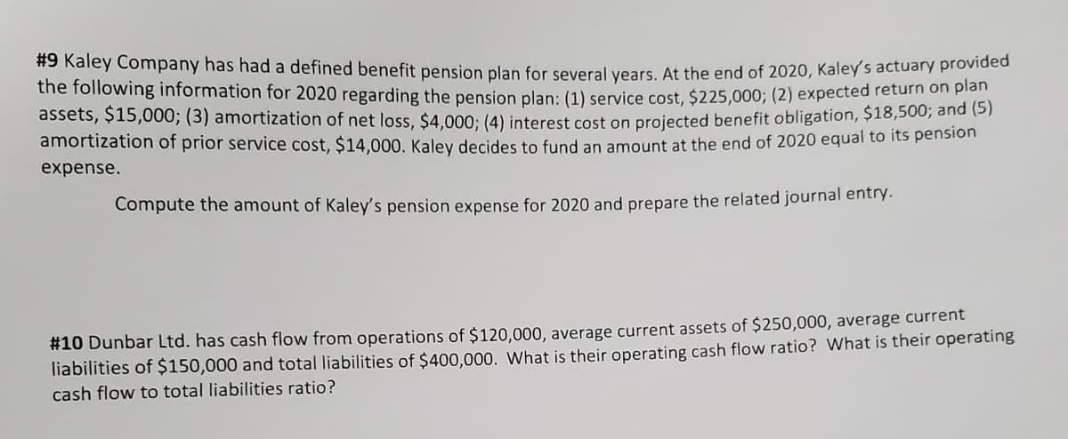 #9 Kaley Company has had a defined benefit pension plan for several vears. At the end of 2020, Kaley s actuary proviec
the following information for 2020 regarding the pension plan: (1) service cost, $225,000; (2) expected returm on plan
assets, $15,000; (3) amortization of net loss, $4,000: (4) interest cost on projected benefit obligation, $18,500, ana (5
amortization of prior service cost, $14,000. Kalev decides to fund an amount at the end of 2020 equal to its pension
expense.
Compute the amount of Kaley's pension expense for 2020 and prepare the related journal entry.
#10 Dunbar Ltd. has cash flow from operations of $120,000, average current assets of $250,000, average current
liabilities of $150,000 and total liabilities of $400,000. What is their operating cash flow ratio? What is their operating
cash flow to total liabilities ratio?
