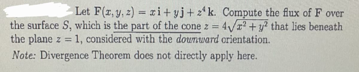 Let F(x, y, z)=zi+yj+z¹k. Compute the flux of F over
the surface S, which is the part of the cone z = 4√x² + y² that lies beneath
the plane z = 1, considered with the downward orientation.
Note: Divergence Theorem does not directly apply here.