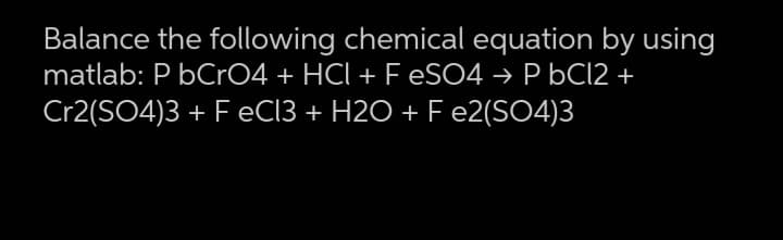 Balance the following chemical equation by using
matlab: P bCrO4 + HCI + F ESO4 → P bC12 +
Cr2(SO4)3 + F EC13 + H2O + F e2(SO4)3
