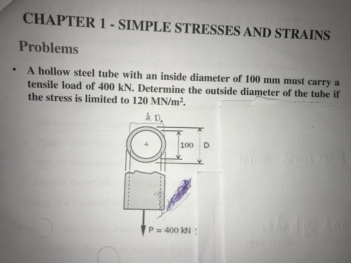 ●
CHAPTER 1 - SIMPLE STRESSES AND STRAINS
Problems
A hollow steel tube with an inside diameter of 100 mm must carry a
tensile load of 400 kN. Determine the outside diameter of the tube if
the stress is limited to 120 MN/m².
à D.
100 D
P = 400 KN !