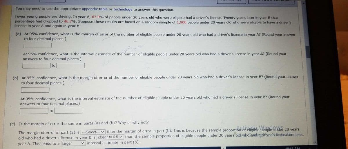 You may need to use the appropriate appendix table or technology to answer this question.
Fewer young people are driving. In year A, 67.9% of people under 20 years old who were eligible had a driver's license. Twenty years later in year B that
percentage had dropped to 46.7%. Suppose these results are based on a random sample of 1,900 people under 20 years old who were eligible to have a driver's
license in year A and again in year B.
(a) At 95% confidence, what is the margin of error of the number of eligible people under 20 years old who had a driver's license in year A? (Round your answer
to four decimal places.)
At 95% confidence, what is the interval estimate of the number of eligible people under 20 years old who had a driver's license in year A? (Round your
answers to four decimal places.)
to
(b) At 95% confidence, what is the margin of error of the number of eligible people under 20 years old who had a driver's license in year B? (Round your answer
to four decimal places.)
At 95% confidence, what is the interval estimate of the number of eligible people under 20 years old who had a driver's license in year B? (Round your
answers to four decimal places.)
to
(c) Is the margin of error the same in parts (a) and (b)? Why or why not?
The margin of error in part (a) is ---Select--than the margin of error in part (b). This is because the sample proportion of eligible people under 20 years
old who had a driver's license in year B is closer to 0.5 than the sample proportion of eligible people under 20 years old who had a driver's license imdows.
interval estimate in part (b).
year A. This leads to a larger
V
10:44 AM