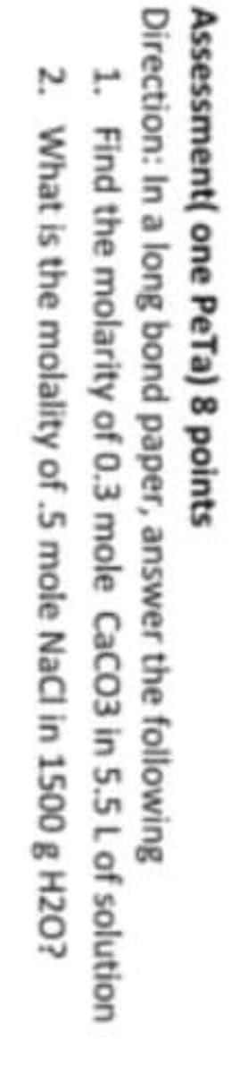 Assessment( one PeTa) 8 points
Direction: In a long bond paper, answer the following
1. Find the molarity of 0.3 mole CaCO3 in 5.5 L of solution
2. What is the molality of .5 mole NaCl in 1500 g H20?
