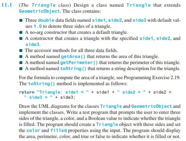 11.I (The Triangle class) Design a class named Triangle that extends
Geometricobject. The class contains:
1 Three double data fields named side1, side2, and side3 with default val-
ues 1.0 to denote three sides of a triangle.
I A no-arg constructor that creates a default triangle.
A constructor that creates a triangle with the specified side1, side2, and
side3.
1 The accessor methods for all three data fields.
I A method named getArea () that returns the area of this triangle.
I A method named getPerimeter () that returns the perimeter of this triangle.
1 A method named toString () that returns a string description for the triangle.
For the formula to compute the area of a triangle, see Programming Exercise 2.19.
The toString () method is implemented as follows:
return "Triangle: side1 = " + side1 + " side2 = " + side2 +
side3 = " + side3;
Draw the UML diagrams for the classes Triangle and Geometricobject and
implement the classes. Write a test program that prompts the user to enter three
sides of the triangle, a color, and a Boolean value to indicate whether the triangle
is filled. The program should create a Triangle object with these sides and set
the color and fil1led properties using the input. The program should display
the area, perimeter, color, and true or false to indicate whether it is filled or not.
