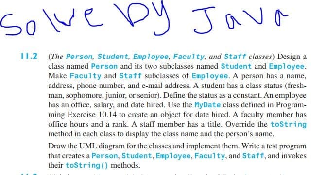 solve by Java
11.2 (The Person, Student, Employee, Faculty, and Staff classes) Design a
class named Person and its two subclasses named Student and Employee.
Make Faculty and Staff subclasses of Employee. A person has a name,
address, phone number, and e-mail address. A student has a class status (fresh-
man, sophomore, junior, or senior). Define the status as a constant. An employee
has an office, salary, and date hired. Use the MyDate class defined in Program-
ming Exercise 10.14 to create an object for date hired. A faculty member has
office hours and a rank. A staff member has a title. Override the toString
method in each class to display the class name and the person's name.
Draw the UML diagram for the classes and implement them. Write a test program
that creates a Person, Student, Employee, Faculty, and Staff, and invokes
their toString () methods.

