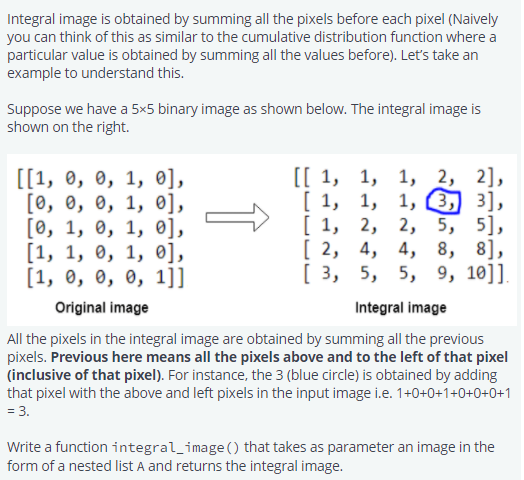 Integral image is obtained by summing all the pixels before each pixel (Naively
you can think of this as similar to the cumulative distribution function where a
particular value is obtained by summing all the values before). Let's take an
example to understand this.
Suppose we have a 5x5 binary image as shown below. The integral image is
shown on the right.
2,
1, 2, 2],
1, 1, 3, 3],
5, 5],
8],
[1,
2, 2, 5,
[2, 4, 4, 8,
[ 3,
5, 5, 9, 10]].
Integral image
All the pixels in the integral image are obtained by summing all the previous
pixels. Previous here means all the pixels above and to the left of that pixel
(inclusive of that pixel). For instance, the 3 (blue circle) is obtained by adding
that pixel with the above and left pixels in the input image i.e. 1+0+0+1+0+0+0+1
= 3.
[[1, 0, 0, 1, 0],
[0, 0, 0, 1, 0],
[0, 1, 0, 1, 0],
[1, 1, 0, 1, 0],
[1, 0, 0, 0, 1]]
Original image
[[1, 1, 1,
[1,
Write a function integral_image () that takes as parameter an image in the
form of a nested list A and returns the integral image.