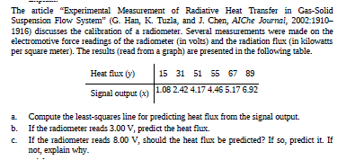 The article "Experimental Measurement of Radiative Heat Transfer in Gas-Solid
Suspension Flow System" (G. Han, K. Tuzla, and J. Chen, AIChe Journal, 2002:1910-
1916) discusses the calibration of a radiometer. Several measurements were made on the
electromotive force readings of the radiometer (in volts) and the radiation flux (in kilowatts
per square meter). The results (read from a graph) are presented in the following table.
Heat flux (y)
15 31 51 55 67 89
Signal output (x) 1.08 2.42 4.17 4.46 5.17 6.92
Compute the least-squares line for predicting heat flux from the signal output.
If the radiometer reads 3.00 V, predict the heat flux.
If the radiometer reads 8.00 V, should the heat flux be predicted? If so, predict it. If
not, explain why.
C.
