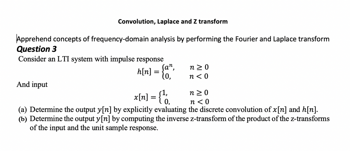 Convolution, Laplace and Z transform
Apprehend concepts of frequency-domain analysis by performing the Fourier and Laplace transform
Question 3
Consider an LTI system with impulse response
n 2 0
h[n] = {0,
n < 0
And input
x[n] = {°.
n 2 0
n < 0
(a) Determine the output y[n] by explicitly evaluating the discrete convolution of x[n] and h[n].
(b) Determine the output y[n] by computing the inverse z-transform of the product of the z-transforms
of the input and the unit sample response.
