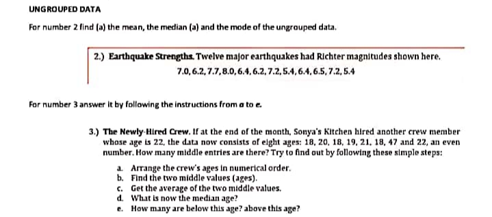 UNGROUPED DATA
For number 2 find (a) the mean, the median (a) and the mode of the ungrouped data.
2.) Earthquake Strengths. Twelve major earthquakes had Richter magnitudes shown here.
7.0,6.2, 7.7,8.0,6.4, 6.2, 7.2, 5.4, 6.4, 6.5, 7.2, 5.4
For number 3 answer it by following the instructions from a to e.
3.) The Newly-Hired Crew. If at the end of the month, Sonya's Kitchen hired another crew member
whose age is 22, the data now consists of elght ages: 18, 20, 18, 19, 21. 18, 47 and 22, an even
number. How many middle entries are there? Try to find out by following these simple steps:
a. Arrange the crew's ages in numerical order.
b. Find the two middle values (ages).
c. Get the average of the two middle values.
d. What is now the median age?
e. How many are below this age? above this age?
