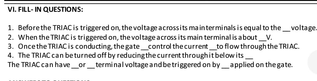 VI. FILL-IN QUESTIONS:
1. Before the TRIAC is triggered on, the voltage across its main terminals is equal to the voltage.
2. When the TRIAC is triggered on, the voltage across its main terminal is about V.
3. Once the TRIAC is conducting, the gate_control the current to flow through the TRIAC.
4. The TRIAC can be turned off by reducing the current through it below its
The TRIAC can have_or__terminal voltage and be triggered on by_applied on the gate.