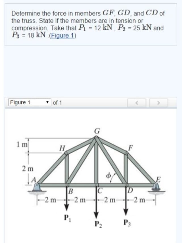 Determine the force in members GF, GD, and CD of
the truss. State if the members are in tension or
compression. Take that P₁ = 12 kN, P₂ = 25 kN and
P318 kN (Figure 1)
Figure 1
1 m
2 m
A
of 1
H
B
-2m-
-2 m2 m-
P₁
C
-2 m-
P₂
D
-2 m-
P3
>