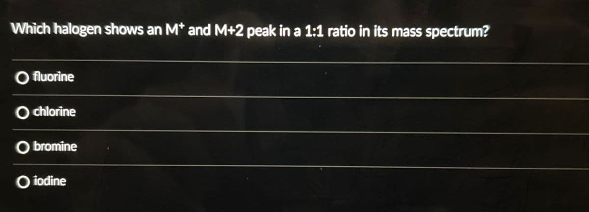 Which halogen shows an M* and M+2 peak in a 1:1 ratio in its mass spectrum?
fluorine
O chlorine
O bromine
O iodine