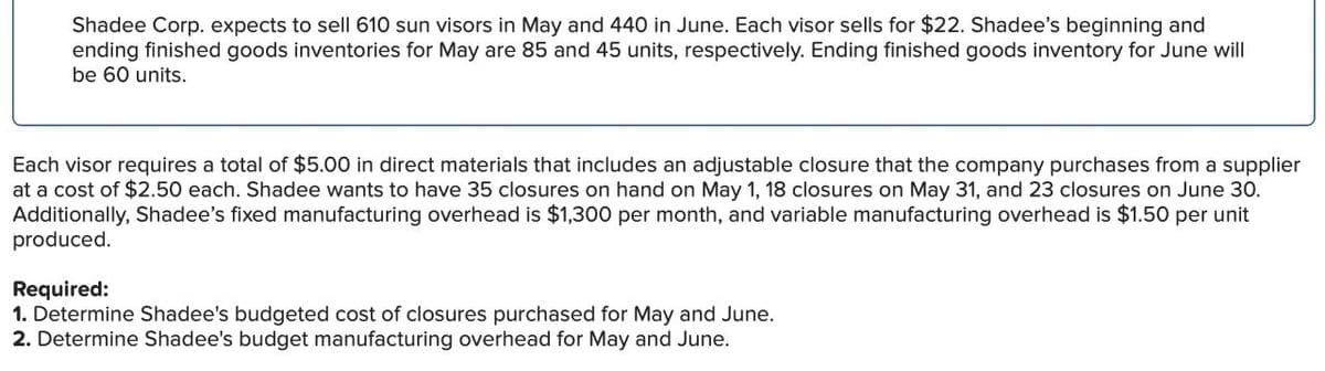 Shadee Corp. expects to sell 610 sun visors in May and 440 in June. Each visor sells for $22. Shadee's beginning and
ending finished goods inventories for May are 85 and 45 units, respectively. Ending finished goods inventory for June will
be 60 units.
Each visor requires a total of $5.00 in direct materials that includes an adjustable closure that the company purchases from a supplier
at a cost of $2.50 each. Shadee wants to have 35 closures on hand on May 1, 18 closures on May 31, and 23 closures on June 30.
Additionally, Shadee's fixed manufacturing overhead is $1,300 per month, and variable manufacturing overhead is $1.50 per unit
produced.
Required:
1. Determine Shadee's budgeted cost of closures purchased for May and June.
2. Determine Shadee's budget manufacturing overhead for May and June.