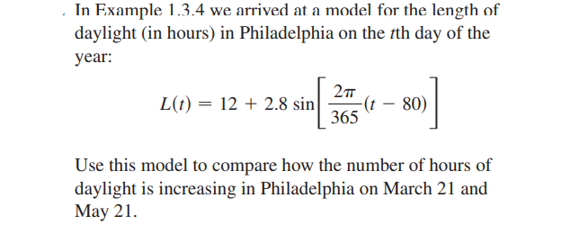 In Example 1.3.4 we arrived at a model for the length of
daylight (in hours) in Philadelphia on the th day of the
year:
L(t) = 12 + 2.8 sin
-(t – 80)
365
Use this model to compare how the number of hours of
daylight is increasing in Philadelphia on March 21 and
Маy 21.
