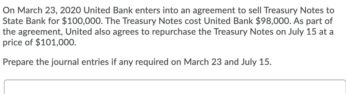 On March 23, 2020 United Bank enters into an agreement to sell Treasury Notes to
State Bank for $100,000. The Treasury Notes cost United Bank $98,000. As part of
the agreement, United also agrees to repurchase the Treasury Notes on July 15 at a
price of $101,000.
Prepare the journal entries if any required on March 23 and July 15.
