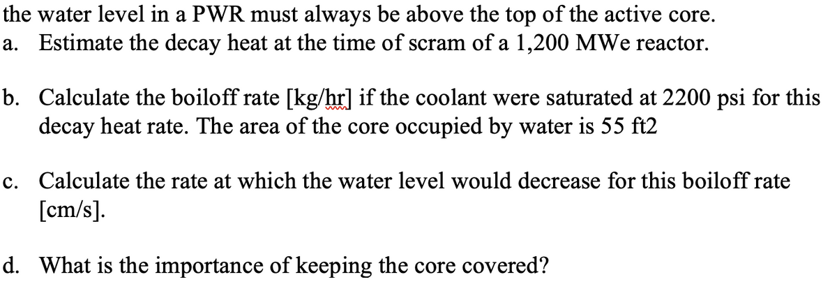 the water level in a PWR must always be above the top of the active core.
a. Estimate the decay heat at the time of scram of a 1,200 MWe reactor.
b. Calculate the boiloff rate [kg/hr] if the coolant were saturated at 2200 psi for this
decay heat rate. The area of the core occupied by water is 55 ft2
c. Calculate the rate at which the water level would decrease for this boiloff rate
[cm/s].
d. What is the importance of keeping the core covered?
