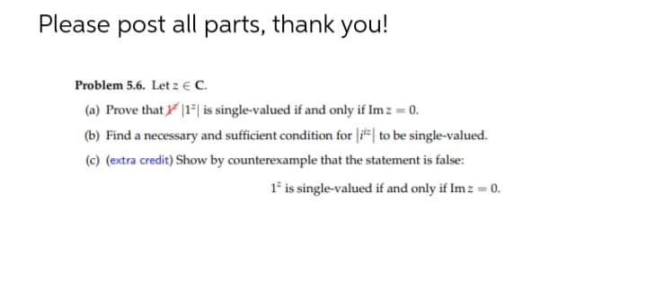 Please post all parts, thank you!
Problem 5.6. Let z € C.
(a) Prove that |1*| is single-valued if and only if Im z = 0.
(b) Find a necessary and sufficient condition for |i#| to be single-valued.
(c) (extra credit) Show by counterexample that the statement is false:
1* is single-valued if and only if Im z = 0.

